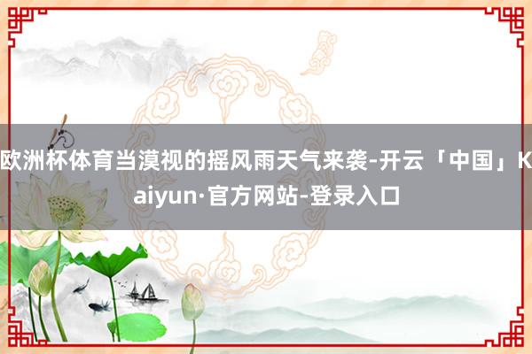 欧洲杯体育当漠视的摇风雨天气来袭-开云「中国」Kaiyun·官方网站-登录入口