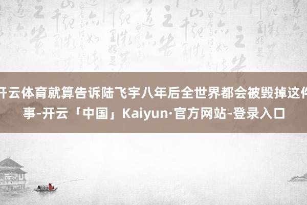 开云体育就算告诉陆飞宇八年后全世界都会被毁掉这件事-开云「中国」Kaiyun·官方网站-登录入口