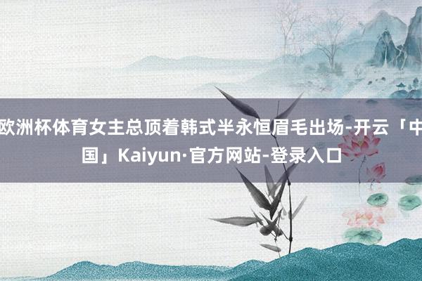 欧洲杯体育女主总顶着韩式半永恒眉毛出场-开云「中国」Kaiyun·官方网站-登录入口