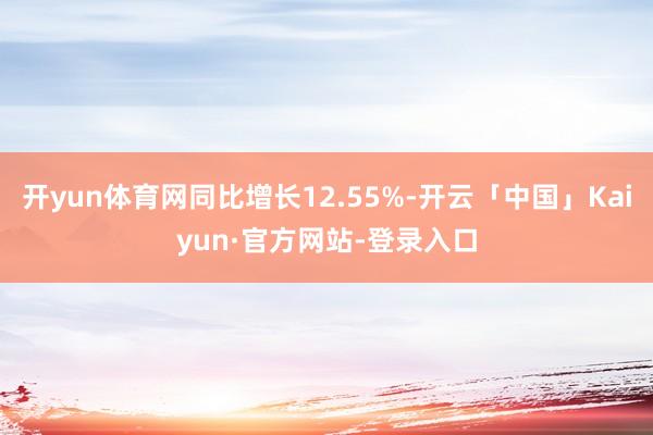 开yun体育网同比增长12.55%-开云「中国」Kaiyun·官方网站-登录入口