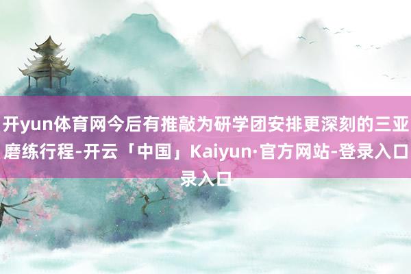 开yun体育网今后有推敲为研学团安排更深刻的三亚磨练行程-开云「中国」Kaiyun·官方网站-登录入口