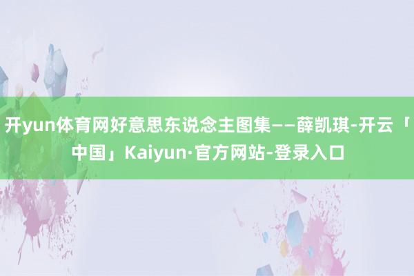 开yun体育网好意思东说念主图集——薛凯琪-开云「中国」Kaiyun·官方网站-登录入口