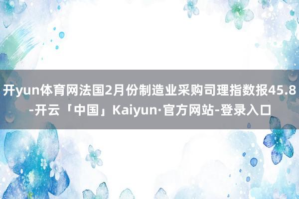 开yun体育网法国2月份制造业采购司理指数报45.8-开云「中国」Kaiyun·官方网站-登录入口