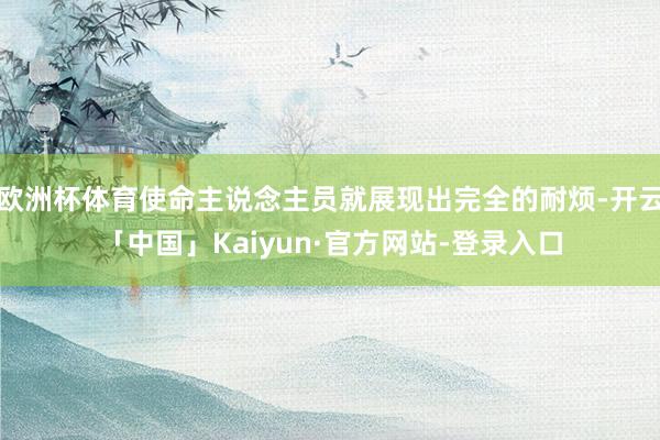 欧洲杯体育使命主说念主员就展现出完全的耐烦-开云「中国」Kaiyun·官方网站-登录入口