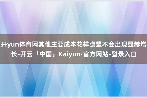 开yun体育网其他主要成本花样瞻望不会出现显赫增长-开云「中国」Kaiyun·官方网站-登录入口