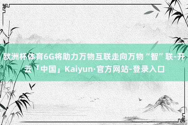 欧洲杯体育6G将助力万物互联走向万物“智”联-开云「中国」Kaiyun·官方网站-登录入口