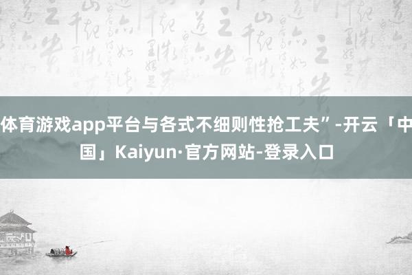 体育游戏app平台与各式不细则性抢工夫”-开云「中国」Kaiyun·官方网站-登录入口