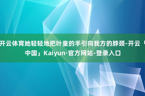 开云体育她轻轻地把叶童的手引向我方的脖颈-开云「中国」Kaiyun·官方网站-登录入口