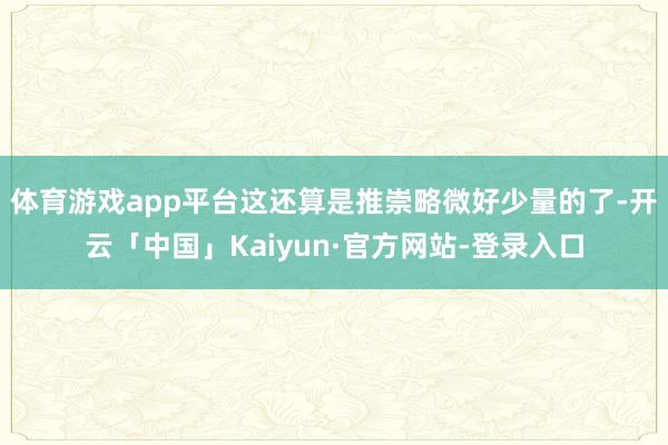 体育游戏app平台这还算是推崇略微好少量的了-开云「中国」Kaiyun·官方网站-登录入口