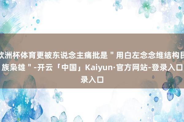 欧洲杯体育更被东说念主痛批是＂用白左念念维结构民族枭雄＂-开云「中国」Kaiyun·官方网站-登录入口