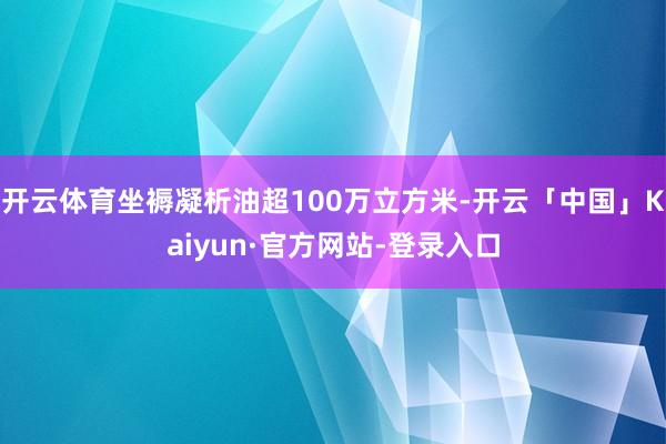 开云体育坐褥凝析油超100万立方米-开云「中国」Kaiyun·官方网站-登录入口