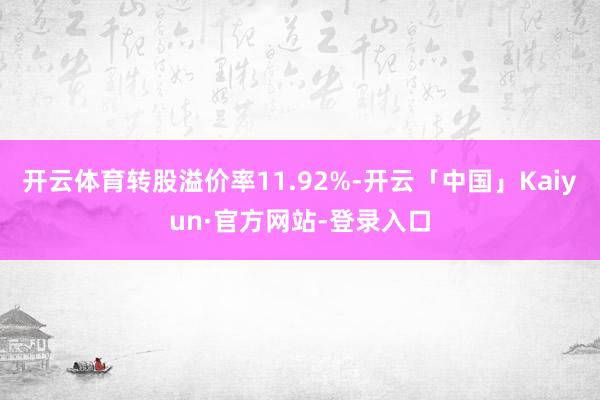 开云体育转股溢价率11.92%-开云「中国」Kaiyun·官方网站-登录入口
