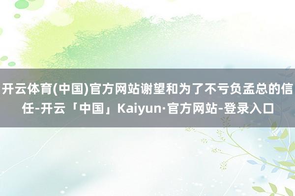 开云体育(中国)官方网站谢望和为了不亏负孟总的信任-开云「中国」Kaiyun·官方网站-登录入口