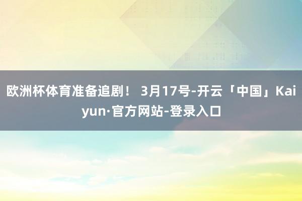 欧洲杯体育准备追剧！ 3月17号-开云「中国」Kaiyun·官方网站-登录入口