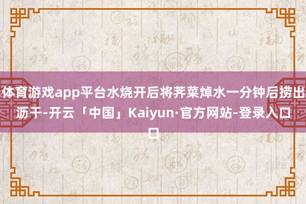 体育游戏app平台水烧开后将荠菜焯水一分钟后捞出沥干-开云「中国」Kaiyun·官方网站-登录入口