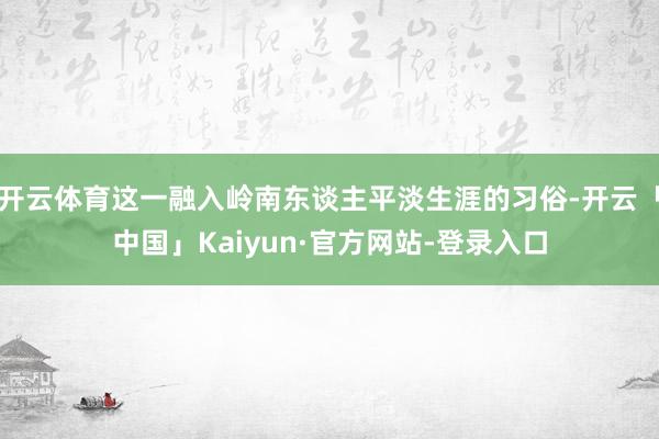 开云体育这一融入岭南东谈主平淡生涯的习俗-开云「中国」Kaiyun·官方网站-登录入口