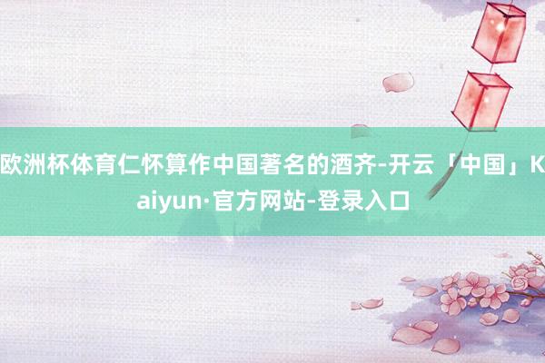 欧洲杯体育仁怀算作中国著名的酒齐-开云「中国」Kaiyun·官方网站-登录入口