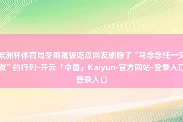 欧洲杯体育周冬雨就被吃瓜网友剔除了“马念念纯一又友”的行列-开云「中国」Kaiyun·官方网站-登录入口