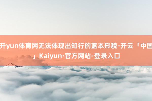 开yun体育网无法体现出知行的蓝本形貌-开云「中国」Kaiyun·官方网站-登录入口