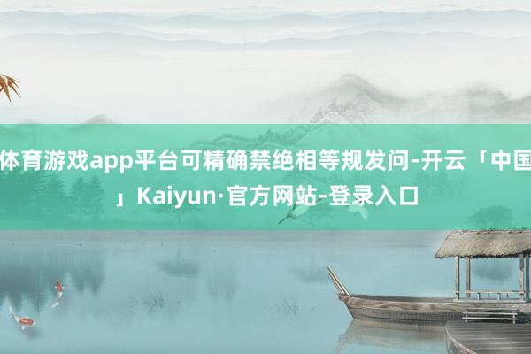 体育游戏app平台可精确禁绝相等规发问-开云「中国」Kaiyun·官方网站-登录入口