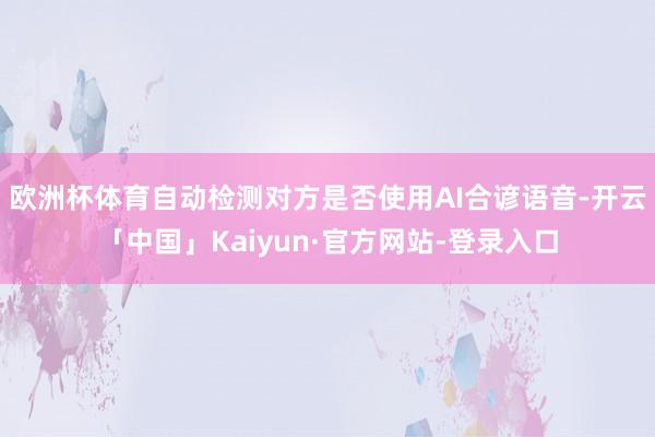 欧洲杯体育自动检测对方是否使用AI合谚语音-开云「中国」Kaiyun·官方网站-登录入口