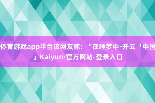 体育游戏app平台该网友称：“在睡梦中-开云「中国」Kaiyun·官方网站-登录入口