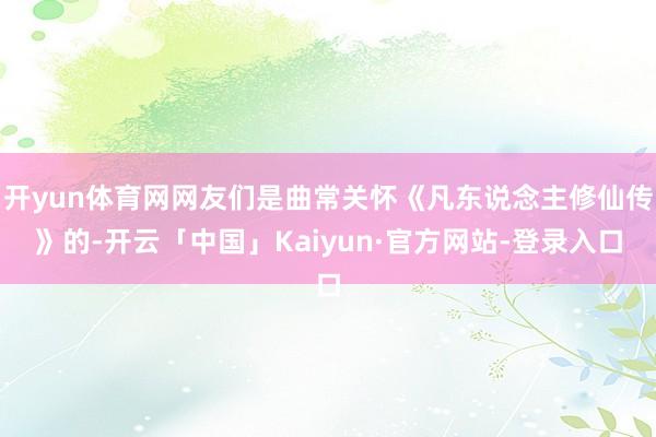 开yun体育网网友们是曲常关怀《凡东说念主修仙传》的-开云「中国」Kaiyun·官方网站-登录入口
