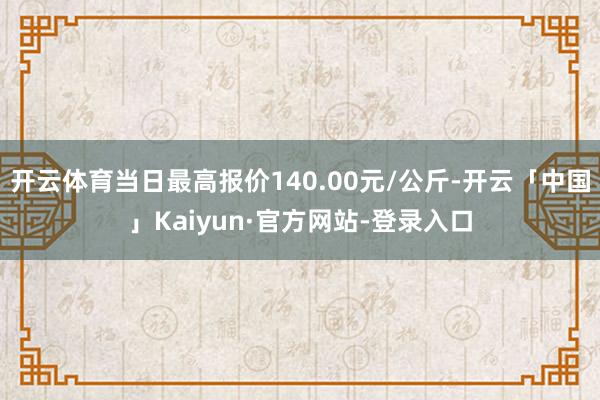 开云体育当日最高报价140.00元/公斤-开云「中国」Kaiyun·官方网站-登录入口