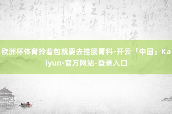 欧洲杯体育拎着包就要去挂肠胃科-开云「中国」Kaiyun·官方网站-登录入口