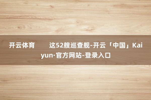 开云体育        这52艘巡查舰-开云「中国」Kaiyun·官方网站-登录入口