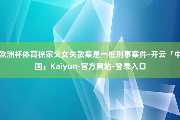 欧洲杯体育徐家父女失散案是一桩刑事案件-开云「中国」Kaiyun·官方网站-登录入口
