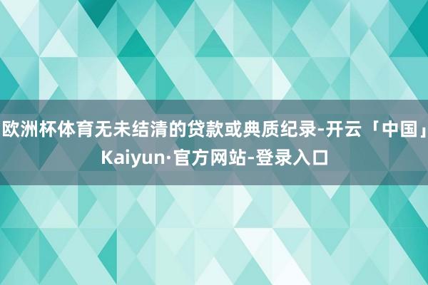 欧洲杯体育无未结清的贷款或典质纪录-开云「中国」Kaiyun·官方网站-登录入口