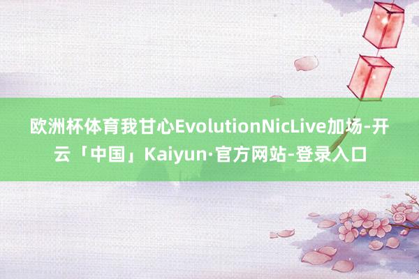 欧洲杯体育我甘心EvolutionNicLive加场-开云「中国」Kaiyun·官方网站-登录入口