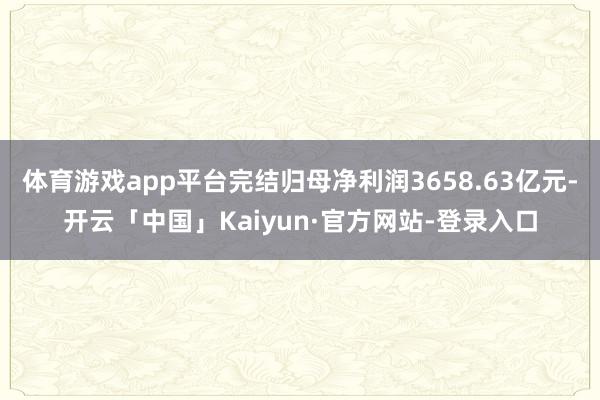 体育游戏app平台完结归母净利润3658.63亿元-开云「中国」Kaiyun·官方网站-登录入口