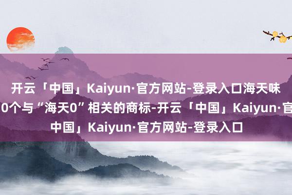 开云「中国」Kaiyun·官方网站-登录入口海天味业已收效注册了10个与“海天0”相关的商标-开云「中国」Kaiyun·官方网站-登录入口