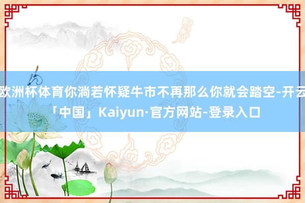 欧洲杯体育你淌若怀疑牛市不再那么你就会踏空-开云「中国」Kaiyun·官方网站-登录入口