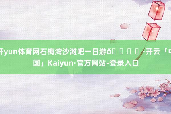 开yun体育网石梅湾沙滩吧一日游🏖️-开云「中国」Kaiyun·官方网站-登录入口
