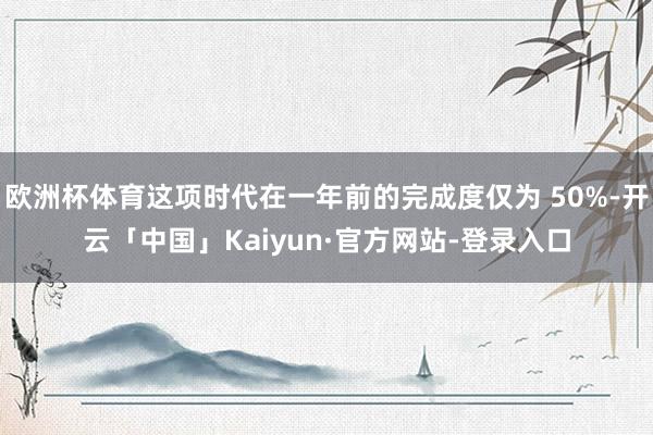 欧洲杯体育这项时代在一年前的完成度仅为 50%-开云「中国」Kaiyun·官方网站-登录入口