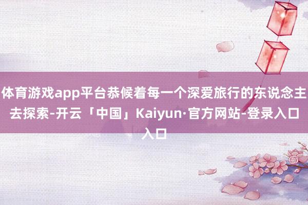 体育游戏app平台恭候着每一个深爱旅行的东说念主去探索-开云「中国」Kaiyun·官方网站-登录入口