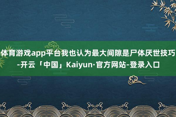 体育游戏app平台我也认为最大间隙是尸体厌世技巧-开云「中国」Kaiyun·官方网站-登录入口