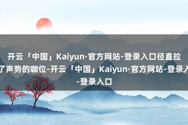 开云「中国」Kaiyun·官方网站-登录入口径直拉升了声势的咖位-开云「中国」Kaiyun·官方网站-登录入口