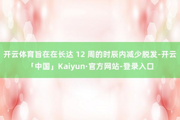 开云体育旨在在长达 12 周的时辰内减少脱发-开云「中国」Kaiyun·官方网站-登录入口