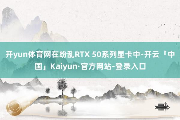 开yun体育网在纷乱RTX 50系列显卡中-开云「中国」Kaiyun·官方网站-登录入口