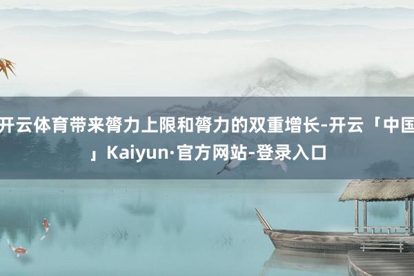 开云体育带来膂力上限和膂力的双重增长-开云「中国」Kaiyun·官方网站-登录入口