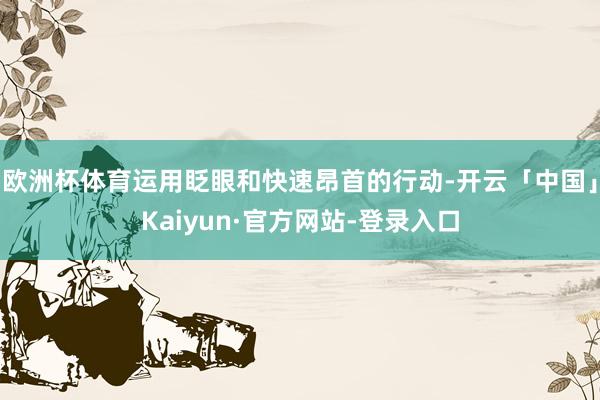 欧洲杯体育运用眨眼和快速昂首的行动-开云「中国」Kaiyun·官方网站-登录入口