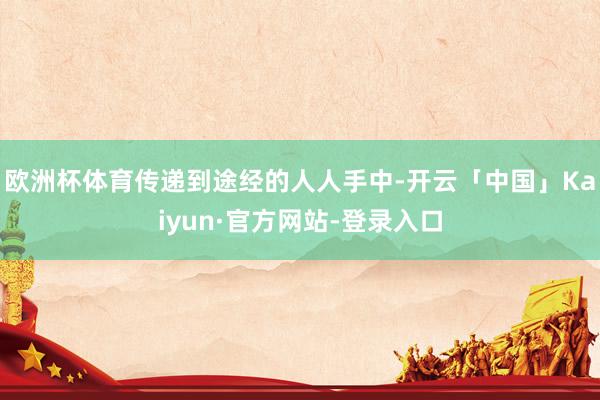 欧洲杯体育传递到途经的人人手中-开云「中国」Kaiyun·官方网站-登录入口