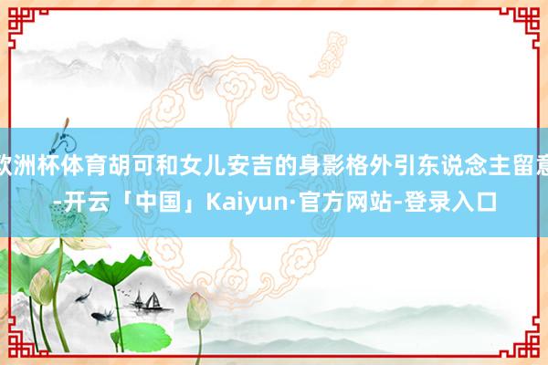 欧洲杯体育胡可和女儿安吉的身影格外引东说念主留意-开云「中国」Kaiyun·官方网站-登录入口
