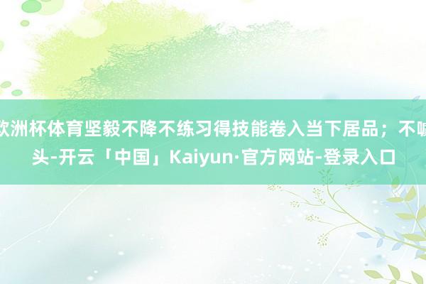 欧洲杯体育坚毅不降不练习得技能卷入当下居品；不噱头-开云「中国」Kaiyun·官方网站-登录入口
