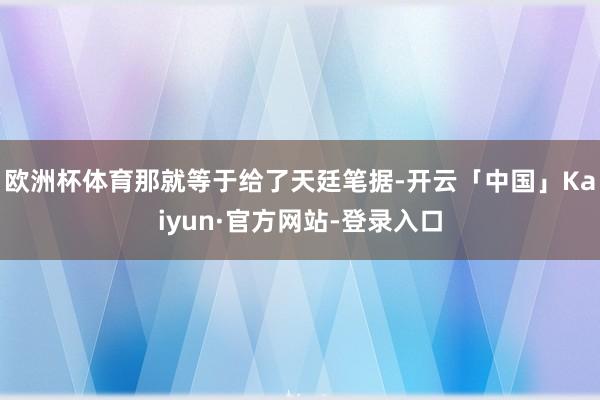 欧洲杯体育那就等于给了天廷笔据-开云「中国」Kaiyun·官方网站-登录入口