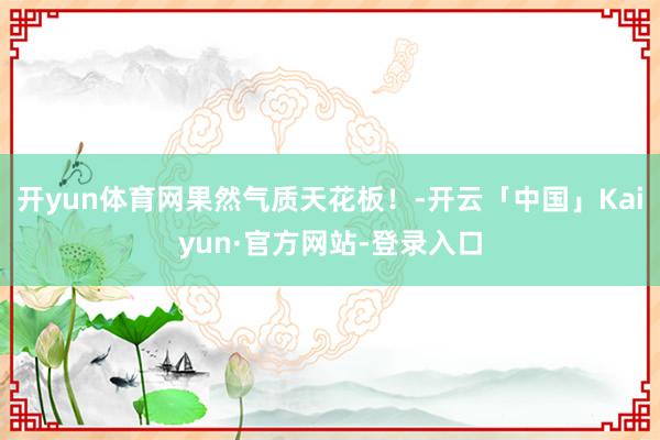 开yun体育网果然气质天花板！-开云「中国」Kaiyun·官方网站-登录入口